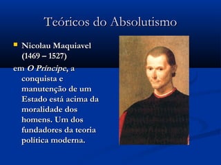 Teóricos do AbsolutismoTeóricos do Absolutismo
 Nicolau MaquiavelNicolau Maquiavel
(1469 – 1527)(1469 – 1527)
emem O PríncipeO Príncipe, a, a
conquista econquista e
manutenção de ummanutenção de um
Estado está acima daEstado está acima da
moralidade dosmoralidade dos
homens. Um doshomens. Um dos
fundadores da teoriafundadores da teoria
política moderna.política moderna.
 