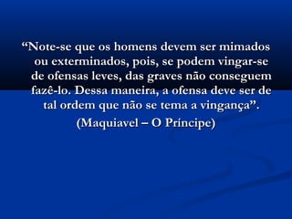 ““Note-se que os homens devem ser mimadosNote-se que os homens devem ser mimados
ou exterminados, pois, se podem vingar-seou exterminados, pois, se podem vingar-se
de ofensas leves, das graves não conseguemde ofensas leves, das graves não conseguem
fazê-lo. Dessa maneira, a ofensa deve ser defazê-lo. Dessa maneira, a ofensa deve ser de
tal ordem que não se tema a vingança”.tal ordem que não se tema a vingança”.
(Maquiavel – O Príncipe)(Maquiavel – O Príncipe)
 