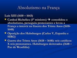 Absolutismo na FrançaAbsolutismo na França
Luís XIII (1610 – 1643)Luís XIII (1610 – 1643)
 Cardeal Richelieu (1° ministro)Cardeal Richelieu (1° ministro)  consolidou oconsolidou o
absolutismo, perseguiu protestantes e levou aabsolutismo, perseguiu protestantes e levou a
França a intervir na Guerra dos Trinta Anos (1618-França a intervir na Guerra dos Trinta Anos (1618-
1648)1648)
 Oposição dos Habsburgos (Carlos V, Espanha eOposição dos Habsburgos (Carlos V, Espanha e
SIRG)SIRG)
 Guerra dos Trinta Anos (1618 – 1648): reis católicosGuerra dos Trinta Anos (1618 – 1648): reis católicos
X reis protestantes. Habsburgos derrotados (1648 –X reis protestantes. Habsburgos derrotados (1648 –
Paz de Westfália)Paz de Westfália)
 