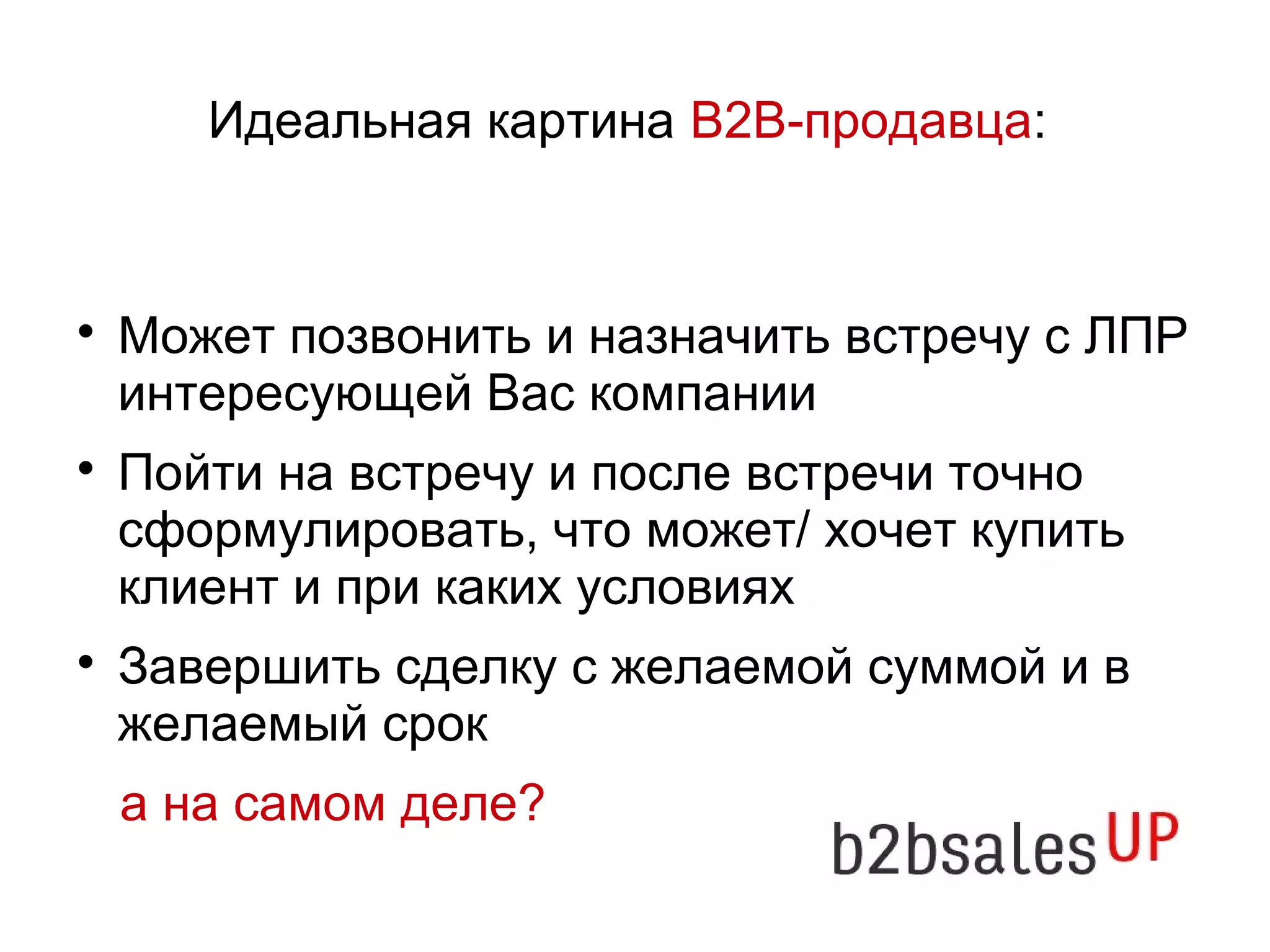 Идеальная картина В2В-продавца:
Может позвонить и назначить встречу с ЛПР
интересующей Вас компании
Пойти на встречу и после встречи точно
сформулировать, что может/ хочет купить
клиент и при каких условиях
Завершить сделку с желаемой суммой и в
желаемый срок
а на самом деле?