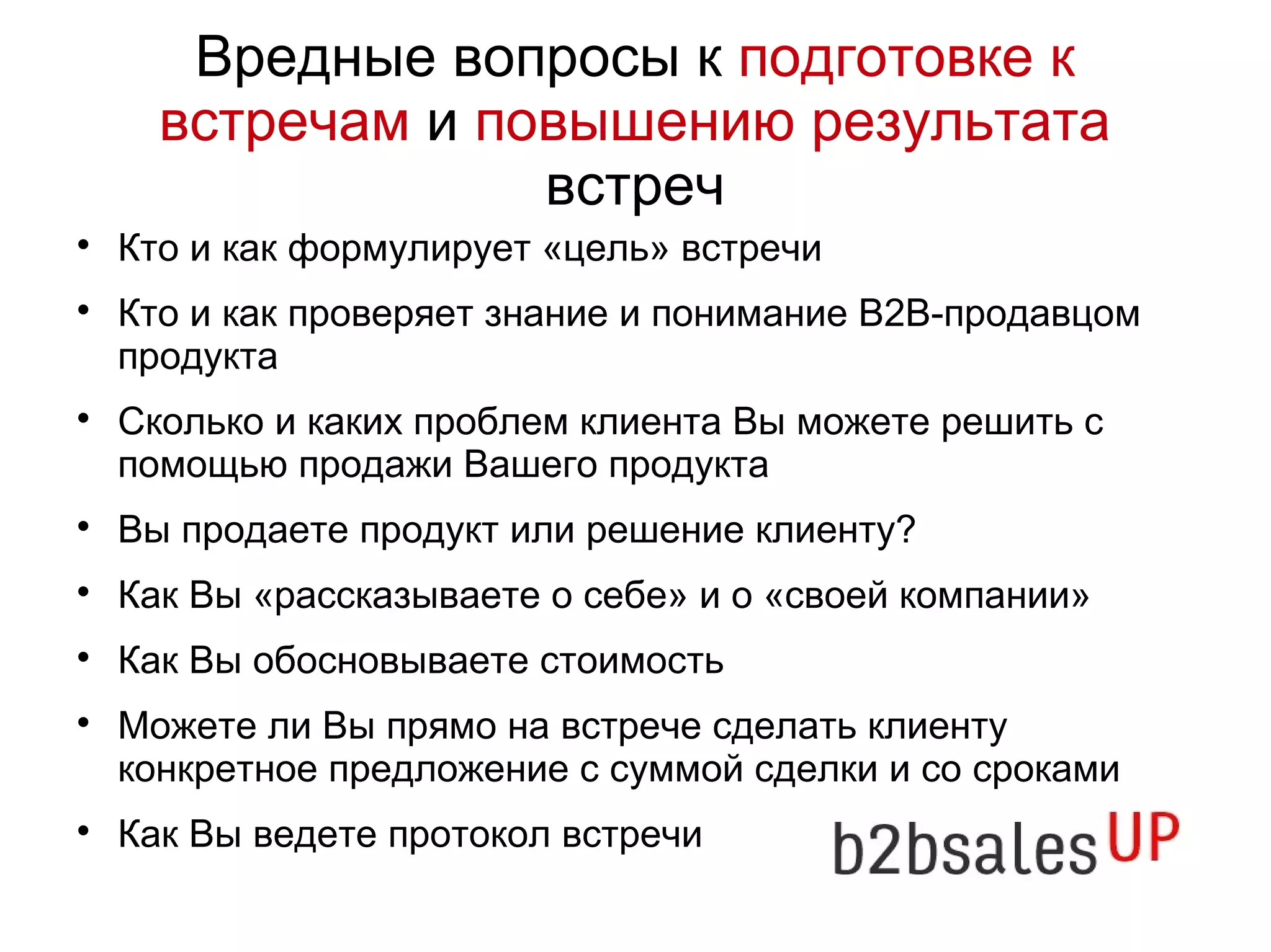 Вредные вопросы к подготовке к
встречам и повышению результата
встреч
Кто и как формулирует «цель» встречи
Кто и как проверяет знание и понимание В2В-продавцом
продукта
Сколько и каких проблем клиента Вы можете решить с
помощью продажи Вашего продукта
Вы продаете продукт или решение клиенту?
Как Вы «рассказываете о себе» и о «своей компании»
Как Вы обосновываете стоимость
Можете ли Вы прямо на встрече сделать клиенту
конкретное предложение с суммой сделки и со сроками
Как Вы ведете протокол встречи