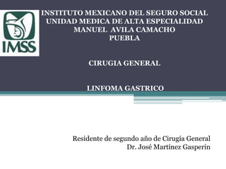 INSTITUTO MEXICANO DEL SEGURO SOCIAL
UNIDAD MEDICA DE ALTA ESPECIALIDAD
MANUEL AVILA CAMACHO
PUEBLA
CIRUGIA GENERAL
LINFOMA GASTRICO
Residente de segundo año de Cirugía General
Dr. José Martínez Gasperin
 