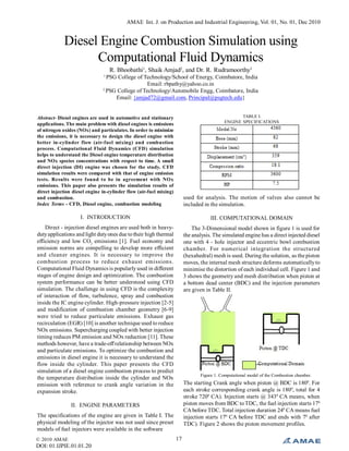 © 2010 AMAE
DOI: 01.IJPIE.01.01.20
AMAE Int. J. on Production and Industrial Engineering, Vol. 01, No. 01, Dec 2010
17
Diesel Engine Combustion Simulation using
Computational Fluid Dynamics
R. Bhoobathi1
, Shaik Amjad2
, and Dr. R. Rudramoorthy3
1
PSG College of Technology/School of Energy, Coimbatore, India
Email: rbpathy@yahoo.co.in
2
PSG College of Technology/Automobile Engg, Coimbatore, India
Email: {amjad72@gmail.com, Principal@psgtech.edu}
Abstract- Diesel engines are used in automotive and stationary
applications. The main problem with diesel engines is emissions
of nitrogen oxides (NOx) and particulates. In order to minimize
the emissions, it is necessary to design the diesel engine with
better in-cylinder flow (air-fuel mixing) and combustion
process. Computational Fluid Dynamics (CFD) simulation
helps to understand the Diesel engine temperature distribution
and NOx species concentrations with respect to time. A small
direct injection (DI) engine was chosen for the study. CFD
simulation results were compared with that of engine emission
tests. Results were found to be in agreement with NOx
emissions. This paper also presents the simulation results of
direct injection diesel engine in-cylinder flow (air-fuel mixing)
and combustion.
Index Terms - CFD, Diesel engine, combustion modeling
I. INTRODUCTION
Direct - injection diesel engines are used both in heavy-
dutyapplications and light dutyones due totheir high thermal
efficiency and low CO2
emissions [1]. Fuel economy and
emission norms are compelling to develop more efficient
and cleaner engines. It is necessary to improve the
combustion process to reduce exhaust emissions.
Computational Fluid Dynamics is popularlyused in different
stages of engine design and optimization. The combustion
system performance can be better understood using CFD
simulation. The challenge in using CFD is the complexity
of interaction of flow, turbulence, spray and combustion
inside the IC engine cylinder. High-pressure injection [2-5]
and modification of combustion chamber geometry [6-9]
were tried to reduce particulate emissions. Exhaust gas
recirculation (EGR) [10] is another technique used to reduce
NOx emissions. Supercharging coupled with better injection
timing reduces PM emission and NOx reduction [11]. These
methods however, have a trade-offrelationship between NOx
and particulate emissions. To optimize the combustion and
emissions in diesel engine it is necessary to understand the
flow inside the cylinder. This paper presents the CFD
simulation of a diesel engine combustion process to predict
the temperature distribution inside the cylinder and NOx
emission with reference to crank angle variation in the
expansion stroke.
II. ENGINE PARAMETERS
The specifications of the engine are given in Table I. The
physical modeling of the injector was not used since preset
models of fuel injectors were available in the software
TABLE I.
ENGINE SPECIFICATIONS
used for analysis. The motion of valves also cannot be
included in the simulation.
III. COMPUTATIONAL DOMAIN
The 3-Dimensional model shown in figure 1 is used for
the analysis. The simulated engine has a direct injected diesel
one with 4 - hole injector and eccentric bowl combustion
chamber. For numerical integration the structured
(hexahedral) mesh is used. During the solution, as the piston
moves, the internal mesh structure deforms automaticallyto
minimise the distortion of each individual cell. Figure 1 and
3 shows the geometry and mesh distribution when piston at
a bottom dead center (BDC) and the injection parameters
are given in Table II.
Figure 1. Computational model of the Combustion chamber.
The starting Crank angle when piston @ BDC is 1800
. For
each stroke corresponding crank angle is 1800
, total for 4
stroke 7200
CA). Injection starts @ 3430
CA means, when
piston moves from BDC toTDC, the fuel injection starts 170
CA before TDC. Total injection duration 240
CA means fuel
injection starts 170
CA before TDC and ends with 70
after
TDC). Figure 2 shows the piston movement profiles.
 