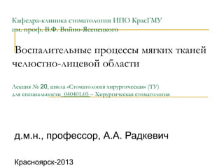 Кафедра-клиника стоматологии ИПО КрасГМУ
им. проф. В.Ф. Войно-Ясенецкого
Воспалительные процессы мягких тканей
челюстно-лицевой области
Лекция № 20, цикла «Стоматология хирургическая» (ТУ)
для специальности_040401.05 – Хирургическая стоматология
д.м.н., профессор, А.А. Радкевич
Красноярск-2013
 