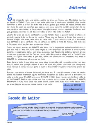 Está chegando mais uma edição repleta de amor do Correio das Mocidades Espíritas
do Ceará – COMECE. Claro que é com amor, pois este é nosso tema principal, aliás, vamos
combinar: o amor é a base de tudo, não é! Cada passo que damos em nossa jornada deve
ser cheio de amor, as escolhas que fazemos em nosso caminho também devem ter ele co-
mo medida e sem contar, a forma como nos relacionamos com as pessoas, familiares, ami-
gos, pessoas próximas ou até desconhecidos, o amor não pode nos faltar!
Jovens de todas as idades conhecem o poeta Renato Russo e podem cantar aí cheios de
vontade aquela lição em forma de música: “Ainda que eu falasse a língua dos homens, e
falasse a língua dos anjos, sem amor, eu nada seria. É só o amooooooor,é só o amooooor,
que conhece o que é verdade!” Dá até vontade de cantar o resto da música, pois tudo que
é feito com amor nos faz bem, como esta música.
Todas as nossas edições do COMECE são feitas com o ingrediente indispensável do amor e
por isso, nos faz tão bem. Para cada edição e cada temporada de edições é preciso plane-
jamento e preparação, somos um grupo pequeno, mas fisicamente distante, pensem aí que
somos um grupo que vai da Caucaia, passa pelo Maracanaú e chega até a França! Exata-
mente, só lugares marcantes! E por isso, temos um calendário de atividades para fazer o
COMECE do jeitinho que ele merece ser feito.
Esse discurso todo é para dizer que nossa atual temporada está chegando ao fim com esta
edição, vamos nos planejar melhor e estar de volta em janeiro com uma boa repaginada,
mais notícias e temas bacanas para o jovem e trabalhador integrante movimento juvenil es-
pírita.
Portanto, aproveitem aí nossa última edição deste ano. E como já estamos cheios de saudo-
sismo, resolvemos relembrar alguns momentos marcantes de outras edições e trouxemos de
volta o texto sobre O AMOR em nosso O PAPO É ESSE, dicas memoráveis também estão lá
no NAVEGANDO POR AÍ, tem ainda uma boa conversa sobre a cura da AIDS em O MUNDO
MUDANDO e muito mais, você não pode perder, assim como tudo mais nesta edição cheia
de amor. Grande abraço da nossa equipe e até mais!
Página 2
Editorial
A Equipe do COMECE
come_ce@yahoo.com.br
Recado do Leitor
Adorei o jornal,muito obrigada por mandarem pra mim,sempre que puderem
mandar eu agradecerei,um forte abraço fraterno.
Tania Maria
 
