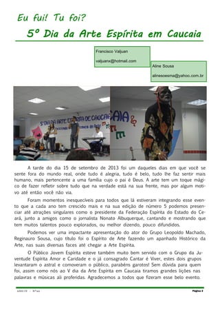 ANO IV - Nº20
A tarde do dia 15 de setembro de 2013 foi um daqueles dias em que você se
sente fora do mundo real, onde tudo é alegria, tudo é belo, tudo lhe faz sentir mais
humano, mais pertencente a uma família cujo o pai é Deus. A arte tem um toque mági-
co de fazer refletir sobre tudo que na verdade está na sua frente, mas por algum moti-
vo até então você não via.
Foram momentos inesquecíveis para todos que lá estiveram integrando esse even-
to que a cada ano tem crescido mais e na sua edição de número 5 podemos presen-
ciar até atrações singulares como o presidente da Federação Espírita do Estado do Ce-
ará, junto a amigos como o jornalista Nonato Albuquerque, cantando e mostrando que
tem muitos talentos pouco explorados, ou melhor dizendo, pouco difundidos.
Podemos ver uma impactante apresentação do ator do Grupo Leopoldo Machado,
Reginauro Sousa, cujo título foi o Espírito de Arte fazendo um apanhado Histórico da
Arte, nas suas diversas faces até chegar a Arte Espírita.
O Público Jovem Espírita esteve também muito bem servido com o Grupo da Ju-
ventude Espírita Amor e Caridade e o já consagrado Cantar é Viver, estes dois grupos
levantaram o astral e comoveram o público, parabéns garotos! Sem dúvida para quem
foi, assim como nós ao V dia da Arte Espírita em Caucaia tiramos grandes lições nas
palavras e músicas ali proferidas. Agradecemos a todos que fizeram esse belo evento.
Página 3
Eu fui! Tu foi?
5° Dia da Arte Espírita em Caucaia
Francisco Valjuan
valjuanx@hotmail.com
Aline Sousa
alinesoesma@yahoo.com.br
 