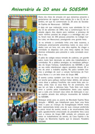 Outro dia cheio de emoção em que estivemos presente e
gostaríamos de registrar nesta edição foi o dia 21 de se-
tembro, em que foi comemorado os 20 anos da Socieda-
de Espírita de Maracanaú - SOESMA.
A data em que instituição iniciou suas atividades foi no
dia 15 de setembro de 1993, mas a comemoração foi re-
alizada alguns dias depois para viabilizar a presença do
maior número possível de amigos e a estratégia deu cer-
to, foram mais de 250 pessoas presentes no Colégio Car-
los Lobo, em Maracanaú, prestigiando uma grande festa.
Já na entrada o convidado tinha uma bela surpresa, a
instituição aniversariante presenteou todos os seus convi-
dados com um livro, sim, uma obra espírita. Ao chegar o
convidado se deparava com uma mesa repleta de livros
diversos embalados para presente e cada convidado esco-
lhia o seu.
O pátio do colégio estava tomado de cadeiras, um grande
palco muito bem decorado ao estilo dos trabalhadores e
convidados. Ali o público prestigiou as inevitáveis palhaça-
das do Grupo Fantasia, trabalhadores da SOESMA, e que
ao seu estilo relembraram alguns episódios desses 20 a-
nos de amor e trabalho espírita. No palco também tive-
mos o privilégio de ouvir a canção harmoniosa de Fran-
cisco Nunes e o um belo show do Grupo AME.
O evento contou também com feira de livros espíritas e
um lanche para palhaço nenhum botar defeito, até porque
como disse a palhaça Farofinha: não existe festa sem co-
mida, ainda mais se essa festa for de aniversário, tem
que ter um belo e delicioso bolo. Tudo feito com muito
amor e carinho pelos trabalhadores desta casa espírita
que a cada ano renovam seus votos de dedicação à cau-
sa espírita através dos esforços incessantes de trabalho
na SOESMA.
Destaque ainda para os jovens da Mocidade Espírita Nova
Geração – MENGE, que trabalharam para fazer uma festa
linda e para as crianças da Evangelização Infantil muito
bem representada tendo uma de suas crianças proferindo
a prece inicial do evento, sendo a de encerramento feita
após agradecimento emocionado da presidente Vera Lúcia
com a música do Grupo AME cantada em uníssono por
todos os trabalhadores do evento, da Casa Espírita e do
amigos do Movimento Espírita que lá estavam. Parabéns
SOESMA!
Página 4
Aniversário de 20 anos da SOESMA
 