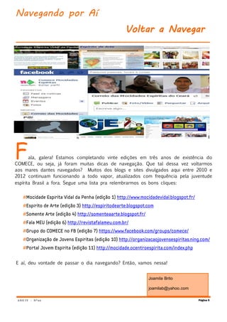 ANO IV - Nº20
Fala, galera! Estamos completando vinte edições em três anos de existência do
COMECE, ou seja, já foram muitas dicas de navegação. Que tal dessa vez voltarmos
aos mares dantes navegados? Muitos dos blogs e sites divulgados aqui entre 2010 e
2012 continuam funcionando a todo vapor, atualizados com frequência pela juventude
espírita Brasil a fora. Segue uma lista pra relembrarmos os bons cliques:
í
í
í
í
E aí, deu vontade de passar o dia navegando? Então, vamos nessa!
Página 5
Navegando por Aí
Voltar a Navegar
Joamila Brito
joamilab@yahoo.com
 