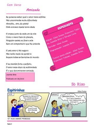 Com Verso
Amizade
Só Riso
Se quiseres saber qual o amor mais sublime
Não encontrarás muita dificuldade
Acredite... sim, ele existe!
Está conosco desde tenra idade
E cresce junto de cada um de nós
Como o maior bem do planeta,
Ninguém resiste ao ficar a sós
Sem um companheiro que lhe entenda
E este amor é tão seguro
Não tenho medo de perdê-lo
Supera todas as barreiras do mundo
E se mantém forte e perfeito,
O amor mais cheio de sublimidade
É o que denominaram amizade.
Joamila Brito
Publicado em 08/2010
Página 9
EXPEDIENTE
Edição: Aline Sousa, Francisco Valju-
an, Joamila Brito e Silvana Lícia.
Revisão: Aline Sousa.
Diagramação: Joamila Brito.
Textos nesta edição: Aline Sousa,
Francisco Valjuan, Joamila Brito.
 