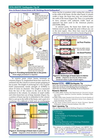 IITK-BMTPC Earthquake Tip 20
How do Beam-Column Joints in RC Buildings Resist Earthquakes? page 2
In exterior joints where beams terminate at
columns (Figure 5), longitudinal beam bars need to be
anchored into the column to ensure proper gripping of
bar in joint. The length of anchorage for a bar of grade
Fe415 (characteristic tensile strength of 415MPa) is
about 50 times its diameter. This length is measured
from the face of the column to the end of the bar
anchored in the column. In columns of small widths
and when beam bars are of large diameter (Figure 5a),
a portion of beam top bar is embedded in the column
that is cast up to the soffit of the beam, and a part of it
overhangs. It is difficult to hold such an overhanging
beam top bar in position while casting the column up
to the soffit of the beam. On the other hand, if column
width is large, the beam bars may not extend below
the soffit of the beam (Figure 5b). Thus, it is preferable
to have columns with sufficient width. Such an
approach has been used in the American practice
[ACI318M, 2002].
In interior joints, the beam bars (both top and
bottom) need to go through the joint without any cut
in the joint region. Also, these bars must be placed
within the column bars and with no bends (Figure 6).
Related - Earthquake Tip
Tip17: How do Earthquakes Affect Reinforced Concrete Buildings?
Tip18: How do Beams in RC Buildings Resist Earthquakes?
Tip19: How do Columns in RC Buildings Resist Earthquakes?
Resource Material
ACI 318M, (2002), Building Code Requirements for Structural Concrete
and Commentary, American Concrete Institute, Farmington Hills,
(MI), USA.
IS 13920, (1993), Indian Standard Code of Practice for Ductile Detailing of
Reinforced Concrete Structures Subjected to Seismic Forces, Bureau of
Indian Standards, New Delhi.
SP 123, Design of Beam-Column Joints for Seismic Resistance, Special
Publication, American Concrete Institute, USA, 1991
Next Upcoming Tip
Why are Open-Ground Storey Buildings Dangerous in Earthquakes?
Authored by:
C.V.R.Murty
Indian Institute of Technology Kanpur
Kanpur, India
Sponsored by:
Building Materials and Technology Promotion
Council, New Delhi, India
This release is a property of IIT Kanpur and BMTPC New
Delhi. It may be reproduced without changing its contents
and with due acknowledgement. Suggestions/comments
may be sent to: eqtips@iitk.ac.in. Visit www.nicee.org or
www.bmtpc.org, to see previous IITK-BMTPC Earthquake Tips.
November 2003
Figure 6: Anchorage of beam bars in interior
joints – diagrams (a) and (b) show cross-
sectional views in plan of joint region.
(a) Poor Practice
Beam bars bent in joint region do not
carry tension force unless straightened
Beam bars are within column
bars and also straight
(b) Good Practice
Figure 5: Anchorage of beam bars in exterior
joints – diagrams show elevation of joint region.
(a) (b)
Wide ColumnNarrow Column
ACI 318M-2002
Practice
L-shaped
bar ends
Portion of top beam
bar below soffit of the
beam
Portion of column
already cast
Approximately50timesbardiameter
(c)
Shear failure of RC
beam-column joint
during the 1985
Mexico City
Earthquake,
when beam bars
are passed outside
the column cross-
section
Photofrom:TheEERIAnnotatedSlideCD,
98-2,EERI,Oakland,CA,USA
Beam bars are within column
bars and also straight
Beam
Column
Column
Beam
(a) Stage I :
Beam top bars are not
placed, but horizontal
ties in the joint region
are stacked up.
(c)
Stage III :
Ties in the joint region are
raised to their final locations,
tied with binding wire, and
column ties are continued
(b)
Figure 4: Providing horizontal ties in the joints –
three-stage procedure is required.
Stage II :
Top bars of the beam
are inserted in the
beam stirrups, and
beam reinforcement
cage is lowered into
the formwork
Temporary
prop
 