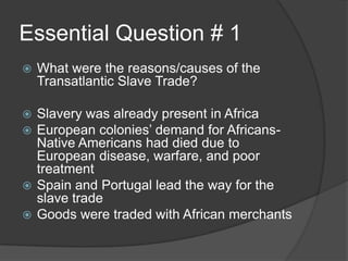 Essential Question # 1
 What were the reasons/causes of the
Transatlantic Slave Trade?
 Slavery was already present in Africa
 European colonies’ demand for Africans-
Native Americans had died due to
European disease, warfare, and poor
treatment
 Spain and Portugal lead the way for the
slave trade
 Goods were traded with African merchants
 