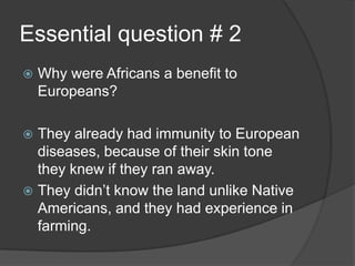 Essential question # 2
 Why were Africans a benefit to
Europeans?
 They already had immunity to European
diseases, because of their skin tone
they knew if they ran away.
 They didn’t know the land unlike Native
Americans, and they had experience in
farming.
 