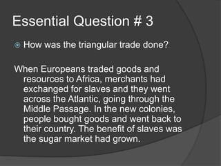 Essential Question # 3
 How was the triangular trade done?
When Europeans traded goods and
resources to Africa, merchants had
exchanged for slaves and they went
across the Atlantic, going through the
Middle Passage. In the new colonies,
people bought goods and went back to
their country. The benefit of slaves was
the sugar market had grown.
 