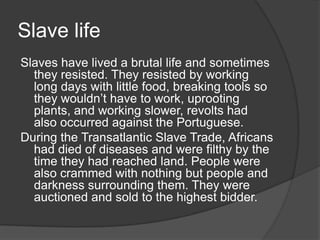Slave life
Slaves have lived a brutal life and sometimes
they resisted. They resisted by working
long days with little food, breaking tools so
they wouldn’t have to work, uprooting
plants, and working slower, revolts had
also occurred against the Portuguese.
During the Transatlantic Slave Trade, Africans
had died of diseases and were filthy by the
time they had reached land. People were
also crammed with nothing but people and
darkness surrounding them. They were
auctioned and sold to the highest bidder.
 
