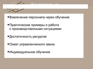 Как правильно

• Вовлечение персонала через обучение
• Практические примеры и работа
с производственными ситуациями

• Достаточность ресурсов
• Охват управленческого звена
• Индивидуальное обучение

 