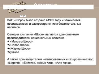 О компании

ЗАО «Шоро» было создано в1992 году и занимается
производством и распространением безалкогольных
напитков.
Сегодня компания «Шоро» является единственным
производителем национальных напитков:
«Максым Шоро»
«Чалап-Шоро»
«Жарма-Шоро»
кумыса

•
•
•
•

А также производителем негазированных и газированных вод:
«Legend», «Байтик», «Ысык-Ата», «Ала Арча».

 