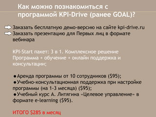 Как можно познакомиться с
программой KPI-Drive (ранее GOAL)?
Заказать бесплатную демо-версию на сайте kpi-drive.ru
Заказать презентацию для Первых лиц в формате
вебинара
KPI-Start пакет: 3 в 1. Комплексное решение
Программа + обучение + онлайн поддержка и
консультации;

•Аренда программы от 10 сотрудников ($95);
•Учебно-консультационная поддержка при настройке
программы(на 1-3 месяца) ($95);
•Учебный курс А. Литягина «Целевое управление» в
формате e-learning ($95).
ИТОГО $285 в месяц

 