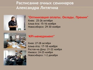 Расписание очных семинаров
Александра Литягина
"Оптимизация оплаты.Оклады. Премии"
Киев: 25-26 октября 
Алма-Ата: 15-16 ноября
Новосибирск: 29-30 ноября
"KPI-менеджмент"
Киев: 27-28 октября

Алма-Ата: 17-18ноября
Ростов-на-Дону: 21-22 ноября
Ижевск: 24-25 ноября
Новосибирск: 1-2 декабря

 