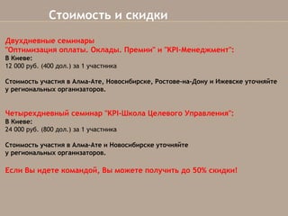 Стоимость и скидки
Двухдневные семинары
"Оптимизация оплаты. Оклады. Премии" и "KPI-Менеджмент":
В Киеве:
12 000 руб. (400 дол.) за 1 участника
Стоимость участия в Алма-Ате,Новосибирске, Ростове-на-Дону и Ижевске уточняйте
у региональных организаторов.

Четырехдневный семинар "KPI-Школа Целевого Управления":
В Киеве:
24 000 руб. (800 дол.)за 1 участника
Стоимость участия в Алма-Ате и Новосибирске уточняйте
урегиональныхорганизаторов.


Если Вы идете командой, Вы можете получить до 50% скидки!

 