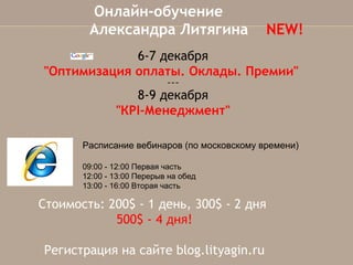 Онлайн-обучение
Александра Литягина  NEW!
6-7 декабря
"Оптимизация оплаты. Оклады. Премии"
~~~

8-9 декабря
"КPI-Менеджмент"
Расписание вебинаров (по московскому времени)
09:00 - 12:00 Первая часть
12:00 - 13:00 Перерыв на обед
13:00 - 16:00 Вторая часть

Стоимость: 200$ - 1 день, 300$ - 2 дня
500$ - 4 дня!
Регистрация на сайте blog.lityagin.ru

 