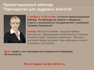 Презентационный вебинар:
"Партнерство для кадровых агентств"
3 ноября в 12:00 по Мск состоится презентационный
вебинар. На вебинаре вы узнаете о продуктах,
услугах и возможностях сотрудничества с компанией
"Целевое Управление".
Спикер: Наталья Геланова - ведущий тренерконсультант, официальный представитель в Украине
компанииGOAL/"Целевое Управление". Наталья в
доступной форме раскроет тему вебинара и ответит
на вопросы участников.
Цель: создать сеть партнеров для продвижения передовых
HR-технологий.

Регистрация на kpi-drive.ru

 