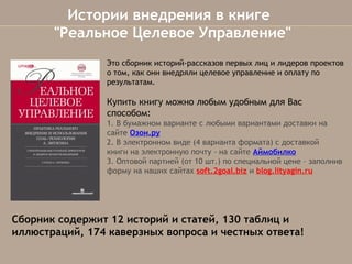  Истории внедрения в книге
"Реальное Целевое Управление"
Это сборник историй-рассказов первых лиц и лидеров проектов
о том, как они внедряли целевое управление и оплату по
результатам.

Купить книгу можно любым удобным для Вас
способом:
1. В бумажном варианте с любыми вариантами доставки на
сайтеОзон.ру
2. В электронном виде (4 варианта формата)с доставкой 
книги на электронную почту- на сайтеАймобилко
3. Оптовой партией (от 10 шт.) по специальной цене – заполнив
форму на наших сайтахsoft.2goal.bizиblog.lityagin.ru

Сборник содержит 12 историй и статей, 130 таблиц и
иллюстраций,174 каверзных вопроса и честных ответа!

 