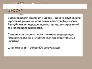 О компании

В данное время компания «Шоро» - один из крупнейших
игроков на рынке национальных напитков Кыргызской
Республики, владеющая полностью механизированной
технологией производства.
Сегодня продукция «Шоро» занимает лидирующую
позицию на рынке отечественных прохладительных
напитков.
Штат компании - более 500 сотрудников.

 