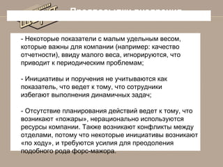 Предпосылки внедрения
- Некоторые показатели с малым удельным весом,
которые важны для компании (например: качество
отчетности), ввиду малого веса, игнорируются, что
приводит к периодическим проблемам;
- Инициативы и поручения не учитываются как
показатель, что ведет к тому, что сотрудники
избегают выполнения динамичных задач;
- Отсутствие планирования действий ведет к тому, что
возникают «пожары», нерационально используются
ресурсы компании. Также возникают конфликты между
отделами, потому что некоторые инициативы возникают
«по ходу», и требуются усилия для преодоления
подобного рода форс-мажора.

 