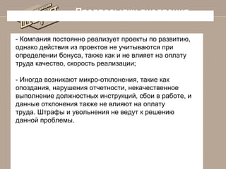 Предпосылки внедрения
- Компания постоянно реализует проекты по развитию,
однако действия из проектов не учитываются при
определении бонуса, также как и не влияет на оплату
труда качество, скорость реализации;
- Иногда возникают микро-отклонения, такие как
опоздания, нарушения отчетности, некачественное
выполнение должностных инструкций, сбои в работе, и
данные отклонения также не влияют на оплату
труда. Штрафы и увольнения не ведут к решению
данной проблемы.

 