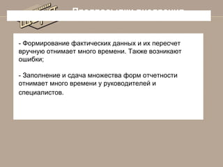 Предпосылки внедрения

- Формирование фактических данных и их пересчет
вручную отнимает много времени. Также возникают
ошибки;
- Заполнение и сдача множества форм отчетности
отнимает много времени у руководителей и
специалистов.

 