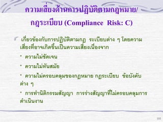 ความเสี่ยงด้านการปฏิบัติตามกฎหมาย/
กฎระเบียบ (Compliance Risk: C)
เกี่ยวข้องกับการปฏิบัติตามกฎ ระเบียบต่าง ๆ โดยความ
เสี่ยงที่อาจเกิดขึ้นเป็นความเสี่ยงเนื่องจาก
* ความไม่ชดเจน
ั
* ความไม่ทันสมัย
* ความไม่ครอบคลุมของกฎหมาย กฎระเบียบ ข้อบังคับ
ต่าง ๆ
* การทานิติกรรมสัญญา การร่างสัญญาที่ไม่ครอบคลุมการ
ดาเนินงาน
101

 
