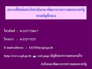 สถานที่ติดต่อสานักกากับและพัฒนาการตรวจสอบภาครัฐ
กรมบัญชีกลาง
โทรศัพท์ : 0-2127-7284-7
โทรสาร : 0-2127-7127

E-mail address : IASTD@cgd.go.th
http://www.cgd.go.th

web page บัญชีและตรวจสอบภายใน

กากับและพัฒนาการตรวจสอบภาครัฐ
109

 