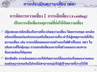 การประเมินความเสี่ยง (ต่อ)

การจัดการความเสี่ยง : การหลีกเลี่ยง (Avoiding)
เป็นการหลีกเลี่ยงเหตุการณ์ที่ก่อให้เกิดความเสี่ยง
ปฏิเสธและหลีกเลี่ยงโอกาสที่จะเกิดความเสี่ยง โดยการหยุด ยกเลิก
หรือเปลี่ยนแปลงกิจกรรมหรือโครงการที่จะนาไปสู่เหตุการณ์ที่เป็น
ความเสี่ยง เช่น การเปลี่ยนแผนการสร้างรถไฟฟ้าเป็นรถ BRT ใน
เส้นทางทีไม่คุ้มทุน การยกเลิกโครงการที่สร้างผลกระทบทาง
่
สิ่งแวดล้อมให้ชุมชน
ข้อเสียคือ อาจส่งผลกระทบให้เกิดการเปลี่ยนแปลงในแผนงานของ
องค์กรมากจนเกินไปจนไม่สามารถมุ่งไปสู่เป้าหมายที่วางไว้ได้
24

 