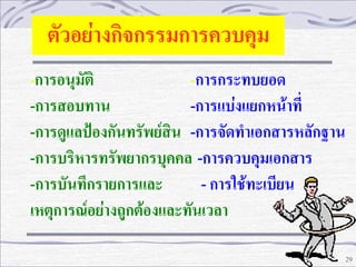 ตัวอย่างกิจกรรมการควบคุม
-การอนุมัติ

-การกระทบยอด
-การสอบทาน
-การแบ่งแยกหน้าที่
-การดูแลปฺองกันทรัพย์สิน -การจัดทาเอกสารหลักฐาน
-การบริหารทรัพยากรบุคคล -การควบคุมเอกสาร
-การบันทึกรายการและ
- การใช้ทะเบียน
เหตุการณ์อย่างถูกต้องและทันเวลา
29

 