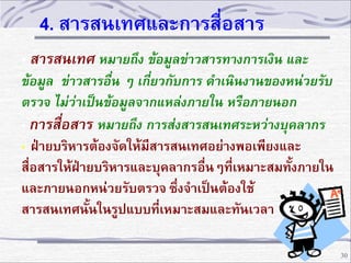 4. สารสนเทศและการสื่อสาร
• สารสนเทศ หมายถึง ข้อมูลข่าวสารทางการเงิน และ
ข้อมูล ข่าวสารอื่น ๆ เกี่ยวกับการ ดาเนินงานของหน่วยรับ
ตรวจ ไม่ว่าเป็นข้อมูลจากแหล่งภายใน หรือภายนอก
• การสื่อสาร หมายถึง การส่งสารสนเทศระหว่างบุคลากร
• ฝ่ายบริหารต้องจัดให้มีสารสนเทศอย่างพอเพียงและ
สื่อสารให้ฝ่ายบริหารและบุคลากรอื่นๆที่เหมาะสมทั้งภายใน
และภายนอกหน่วยรับตรวจ ซึ่งจาเป็นต้องใช้
สารสนเทศนั้นในรูปแบบที่เหมาะสมและทันเวลา
30

 