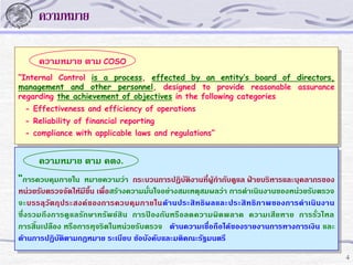 ความหมาย
ความหมาย ตาม COSO
“Internal Control is a process, effected by an entity’s board of directors,
management and other personnel, designed to provide reasonable assurance
regarding the achievement of objectives in the following categories
- Effectiveness and efficiency of operations
- Reliability of financial reporting
- compliance with applicable laws and regulations”

ความหมาย ตาม คตง.
“การควบคุมภายใน หมายความว่า กระบวนการปฏิบัติงานที่ผู้กากับดูแล ฝ่ายบริหารและบุคลากรของ
หน่วยรับตรวจจัดให้มีขึ้น เพื่อสร้างความมั่นใจอย่างสมเหตุสมผลว่า การดาเนินงานของหน่วยรับตรวจ
จะบรรลุวัตถุประสงค์ของการควบคุมภายในด้ านประสิ ทธิผลและประสิ ทธิภ าพของการดาเนินงาน
ซึ่งรวมถึ งการดู แลรักษาทรัพย์สิ น การป้องกันหรือลดความผิด พลาด ความเสียหาย การรั่วไหล
การสิ้นเปลือง หรือการทุจริตในหน่วยรับตรวจ ด้านความเชื่อถือได้ของรายงานการทางการเงิน และ
ด้านการปฏิบัติตามกฎหมาย ระเบียบ ข้อบังคับและมติคณะรัฐมนตรี
4

 