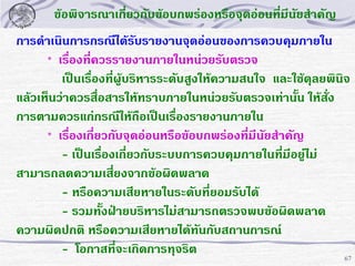 ข้อพิจารณาเกี่ยวกับข้อบกพร่องหรือจุดอ่อนทีมีนัยสาคัญ
่
การดาเนินการกรณีได้รับรายงานจุดอ่อนของการควบคุมภายใน
* เรื่องที่ควรรายงานภายในหน่วยรับตรวจ
เป็นเรื่องที่ผู้บริหารระดับสูงให้ความสนใจ และใช้ดุลยพินิจ
แล้วเห็นว่าควรสื่อสารให้ทราบภายในหน่วยรับตรวจเท่านั้น ให้สั่ง
การตามควรแก่กรณีให้ถือเป็นเรื่องรายงานภายใน
* เรื่องเกี่ยวกับจุดอ่อนหรือข้อบกพร่องที่มีนยสาคัญ
ั
- เป็นเรื่องเกี่ยวกับระบบการควบคุมภายในทีมีอยูไม่
่ ่
สามารถลดความเสี่ยงจากข้อผิดพลาด
- หรือความเสียหายในระดับที่ยอมรับได้
- รวมทั้งฝ่ายบริหารไม่สามารถตรวจพบข้อผิดพลาด
ความผิดปกติ หรือความเสียหายได้ทันกับสถานการณ์
- โอกาสที่จะเกิดการทุจริต
67

 