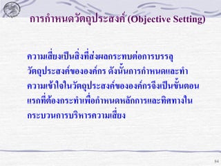 การกาหนดวัตถุประสงค์ (Objective Setting)
ความเสี่ยงเป็นสิ่งที่ส่งผลกระทบต่อการบรรลุ
วัตถุประสงค์ขององค์กร ดังนั้นการกาหนดและทา
ความเข้าใจในวัตถุประสงค์ขององค์กรจึงเป็นขั้นตอน
แรกที่ต้องกระทาเพื่อกาหนดหลักการและทิศทางใน
กระบวนการบริหารความเสี่ยง

84

 