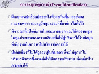 การระบุเหตุการณ์ (Event Identification)
มีเหตุการณ์หรืออุปสรรคใดที่อาจเกิดขึ้นและส่งผล
กระทบต่อการบรรลุวัตถุประสงค์ที่องค์กรได้ตั้งไว้
พิจารณาทั้งปัจจัยภายในและภายนอก และให้ครอบคลุม
ในทุกประเภทของความเสี่ยงเพื่อให้ผู้บริหารได้รับข้อมูล
ที่เพียงพอในการนาไปบริหารจัดการได้
ปัจจัยเสี่ยงที่ไม่ได้ถูกระบุในขั้นตอนนี้จะไม่ถูกนาไป
บริหารจัดการซึ่งอาจก่อให้เกิดความเสียหายแก่องค์กรใน
ภายหลังได้
85

 