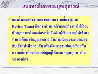 แนวทางในการระบุเหตุการณ์
แต่งตั้งคณะทางานตรวจสอบความเสี่ยง (Risk
Review Team) คือการกาหนดตัวคณะทางานไม่ว่าจะ
เป็นบุคลากรในองค์กรหรือจัดจ้างผู้เชี่ยวชาญให้เข้ามา
ทาการศึกษาข้อมูลเอกสาร สัมภาษณ์และระดมสมอง
กับเจ้าหน้าที่ทุกระดับ เพื่อพัฒนาฐานข้อมูลเกี่ยวกับ
ความเสี่ยงที่องค์กรเผชิญอยู่ให้ครอบคลุมทุกภารกิจ
ขององค์กร
86

 