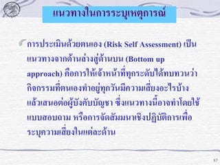 แนวทางในการระบุเหตุการณ์
การประเมินด้วยตนเอง (Risk Self Assessment) เป็น
แนวทางจากด้านล่างสู่ด้านบน (Bottom up
approach) คือการให้เจ้าหน้าที่ทุกระดับได้ทบทวนว่า
กิจกรรมที่ตนเองทาอยู่ทุกวันมีความเสี่ยงอะไรบ้าง
แล้วเสนอต่อผู้บังคับบัญชา ซึ่งแนวทางนี้อาจทาโดยใช้
แบบสอบถาม หรือการจัดสัมมนาเชิงปฏิบัติการเพื่อ
ระบุความเสี่ยงในแต่ละด้าน
87

 