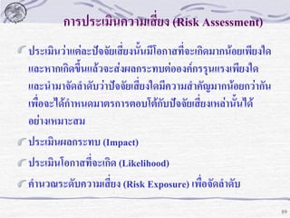 การประเมินความเสียง (Risk Assessment)
่
ประเมินว่าแต่ละปัจจัยเสี่ยงนั้นมีโอกาสที่จะเกิดมากน้อยเพียงใด
และหากเกิดขึ้นแล้วจะส่งผลกระทบต่อองค์กรรุนแรงเพียงใด
และนามาจัดลาดับว่าปัจจัยเสี่ยงใดมีความสาคัญมากน้อยกว่ากัน
เพื่อจะได้กาหนดมาตรการตอบโต้กบปัจจัยเสี่ยงเหล่านั้นได้
ั
อย่างเหมาะสม
ประเมินผลกระทบ (Impact)
ประเมินโอกาสที่จะเกิด (Likelihood)
คานวณระดับความเสี่ยง (Risk Exposure) เพื่อจัดลาดับ
89

 