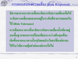 การตอบสนองความเสี่ยง (Risk Response)
พิจารณาหาแนวทางเพื่อจะจัดการกับความเสี่ยงเพื่อให้
ระดับความเสี่ยงลดลงจนอยู่ในระดับที่สามารถยอมรับ
ได้ (Risk Tolerance)
การเลือกแนวทางที่จะจัดการกับความเสี่ยงนั้นต้องอยู่
บนพื้นฐานของการเปรียบเทียบระหว่างต้นทุนที่จะ
เกิดขึ้นจากแนวทางนั้นๆกับผลประโยชน์ที่องค์กรจะ
ได้รับว่ามีความคุ้มค่าต่อองค์กรหรือไม่
91

 