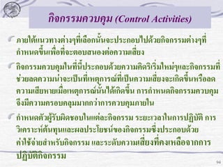 กิจกรรมควบคุม (Control Activities)
ภายใต้แนวทางต่างๆที่เลือกนั้นจะประกอบไปด้วยกิจกรรมต่างๆที่
กาหนดขึนเพื่อที่จะตอบสนองต่อความเสี่ยง
้
กิจกรรมควบคุมในทีนี้ประกอบด้วยความคิดริเริ่มใหม่ๆและกิจกรรมที่
่
ช่วยลดความน่าจะเป็นที่เหตุการณ์ที่เป็นความเสี่ยงจะเกิดขึ้นหรือลด
ความเสียหายเมื่อเหตุการณ์นั้นได้เกิดขึ้น การกาหนดกิจกรรมควบคุม
จึงมีความครอบคลุมมากกว่าการควบคุมภายใน
กาหนดตัวผูรับผิดชอบในแต่ละกิจกรรม ระยะเวลาในการปฏิบัติ การ
้
วิเคราะห์ต้นทุนและผลประโยชน์ของกิจกรรมซึ่งประกอบด้วย
ค่าใช้จ่ายสาหรับกิจกรรม และระดับความเสี่ยงที่คงเหลือจากการ

ปฏิบัติกิจกรรม

94

 