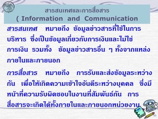 สารสนเทศและการสื่อสาร
( Information and Communication

สารสนเทศ หมายถึง ข้อมูลข่าวสารที่ใช้ในการ
บริหาร ซึ่งเป็นข้อมูลเกี่ยวกับการเงินและไม่ใช่
การเงิน รวมทั้ง ข้อมูลข่าวสารอื่น ๆ ทั้งจากแหล่ง
ภายในและภายนอก
การสื่อสาร หมายถึง การรับและส่งข้อมูลระหว่าง
กัน เพื่อให้เกิดความเข้าใจอันดีระหว่างบุคคล ซึ่งมี
หน้าที่ความรับผิดชอบในงานที่สัมพันธ์กัน การ
สื่อสารจะเกิดได้ทั้งภายในและภายนอกหน่วยงาน
95

 