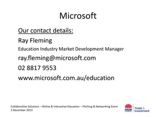 Microsoft
Our contact details:
Ray Fleming
Education Industry Market Development Manager

ray.fleming@microsoft.com
02 8817 9553
www.microsoft.com.au/education

Collaborative Solutions – Online & Interactive Education – Pitching & Networking Event
5 December 2013

 
