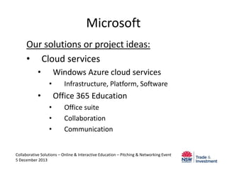 Microsoft
Our solutions or project ideas:
• Cloud services
•

Windows Azure cloud services
•

•

Infrastructure, Platform, Software

Office 365 Education
•
•
•

Office suite
Collaboration
Communication

Collaborative Solutions – Online & Interactive Education – Pitching & Networking Event
5 December 2013

 