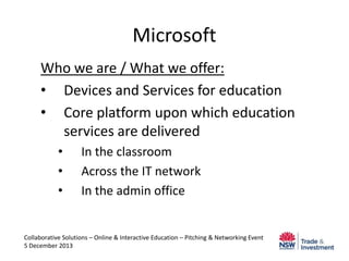 Microsoft
Who we are / What we offer:
• Devices and Services for education
• Core platform upon which education
services are delivered
•
•
•

In the classroom
Across the IT network
In the admin office

Collaborative Solutions – Online & Interactive Education – Pitching & Networking Event
5 December 2013

 