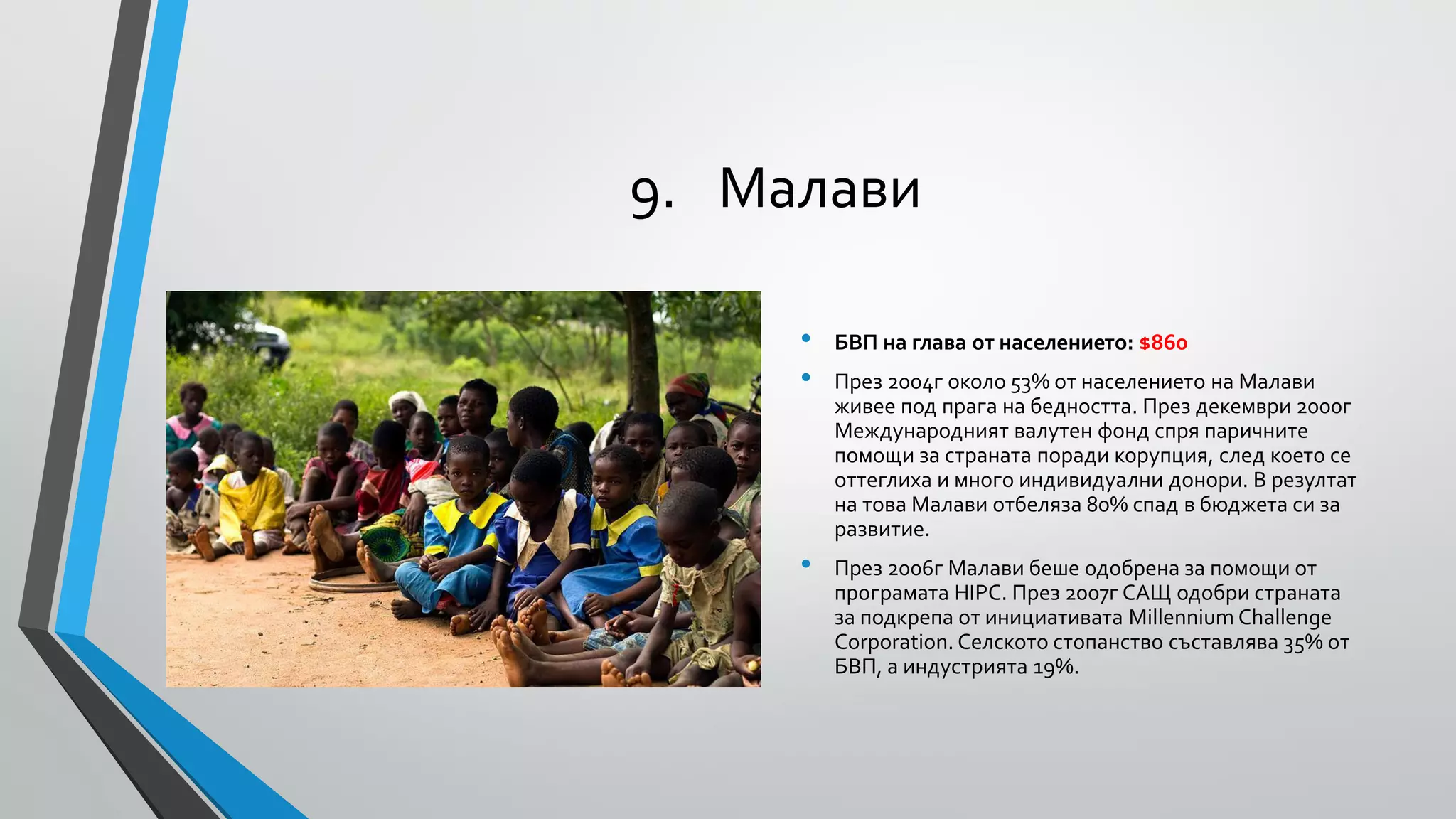 9. Малави
•
•

•

БВП на глава от населението: $860
През 2004г около 53% от населението на Малави
живее под прага на бедността. През декември 2000г
Международният валутен фонд спря паричните
помощи за страната поради корупция, след което се
оттеглиха и много индивидуални донори. В резултат
на това Малави отбеляза 80% спад в бюджета си за
развитие.
През 2006г Малави беше одобрена за помощи от
програмата HIPC. През 2007г САЩ одобри страната
за подкрепа от инициативата Millennium Challenge
Corporation. Селското стопанство съставлява 35% от
БВП, а индустрията 19%.

 