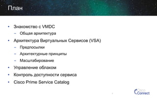 План
•  Знакомство с VMDC
-  Общая архитектура

•  Архитектура Виртуальных Сервисов (VSA)
-  Предпосылки
-  Архитектурные принципы
-  Масштабирование

•  Управление облаком
•  Контроль доступности сервиса
•  Cisco Prime Service Catalog
3

 